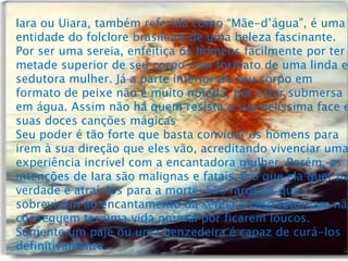 Iara ou Uiara, também referida como “Mãe-d’água”, é uma
entidade do folclore brasileiro de uma beleza fascinante.
Por ser uma sereia, enfeitiça os homens facilmente por ter
metade superior de seu corpo com formato de uma linda e
sedutora mulher. Já a parte inferior do seu corpo em
formato de peixe não é muito notada, por estar submersa
em água. Assim não há quem resista a sua belíssima face e
suas doces canções mágicas
Seu poder é tão forte que basta convidar os homens para
irem à sua direção que eles vão, acreditando vivenciar uma
experiência incrível com a encantadora mulher. Porém, as
intenções de Iara são malignas e fatais, e o que ela quer na
verdade é atraí-los para a morte. São raros os que
sobrevivem ao encantamento da sereia e caso retornam não
conseguem ter uma vida normal por ficarem loucos.
Somente um pajé ou uma benzedeira é capaz de curá-los
definitivamente.
 