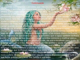Continuação
Quando Iara acordou e percebeu que não era mais uma humana ela se
assustou, e percebeu que nunca mais poderia ficar junto do seu pai que tanto a
amava. Certa noite um jovem pescador foi até o rio onde Iara foi atirada,
chegando lá ele viu uma linda mulher que estava sentada na beira das pedras
penteando seu longos cabelos, e ela a chamou para avisar que aquele local não
era seguro. Iara não conseguiu ouvir o chamado do jovem rapaz que tentava
ajudar e começou a cantar, o jovem imediatamente ficou hipnotizado e foi ao
encontro da linda moça que estava a cantar. A sereia de repente parou de
cantar quando avistou o homem andando sobre as águas, e o rapaz caiu no
fundo do rio. A sereia preocupada foi até o fundo do rio salvar o rapaz.
Chegando na beira do rio com o rapaz nos ombros a sereia tentou reanima-lo
mais de nada adiantou. Chegando a madrugada, a lua estava cheia e brilhante,
ela ás lagrimas se aproximou do rapaz e percebeu que o rapaz também brilhava
conforme o brilho da lua. Quando o rapaz acordou começou a explicar para a
sereia Iara, que ele não era um simples jovem, ele era o escolhido para ajuda-la
a voltar para a sua tribo. Mas Iara revoltada não aceitou a ajuda do rapaz.
O Rapaz confuso perguntou porque ela não queria voltar para casa. Sem
delongas a sereia explicou a situação que se passava, lágrimas rolaram em seus
olhos verdes que brilhavam naquela noite linda. O jovem disse que poderia
resolver o seu problema e traria seus irmão de volta. Iara com um sorriso no
rosto e cheia de esperança em rever seu pai, estava disposta a encarar tudo o
que fosse preciso para rever sua família e sua tribo.
 