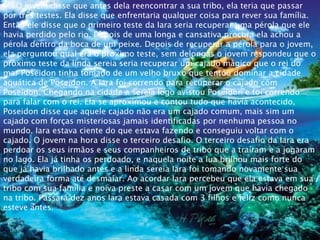 O jovem disse que antes dela reencontrar a sua tribo, ela teria que passar
por três testes. Ela disse que enfrentaria qualquer coisa para rever sua família.
Então ele disse que o primeiro teste da Iara seria recuperar uma pérola que ele
havia perdido pelo rio. Depois de uma longa e cansativa procura ela achou a
pérola dentro da boca de um peixe. Depois de recuperar a pérola para o jovem,
ela perguntou qual era o próximo teste, sem delongas o jovem respondeu que o
próximo teste da linda sereia seria recuperar um cajado mágico que o rei do
mar Poseidon tinha tomado de um velho bruxo que tentou dominar a cidade
aquática de Poseidon. A Iara foi correndo para recuperar o cajado com
Poseidon. Chegando na cidade a sereia logo avistou Poseidon e foi correndo
para falar com o rei. Ela se aproximou e contou tudo que havia acontecido,
Poseidon disse que aquele cajado não era um cajado comum, mais sim um
cajado com forças misteriosas jamais identificadas por nenhuma pessoa no
mundo. Iara estava ciente do que estava fazendo e conseguiu voltar com o
cajado. O jovem na hora disse o terceiro desafio. O terceiro desafio da Iara era
perdoar os seus irmãos e seus companheiros de tribo que a traíram e a jogaram
no lago. Ela já tinha os perdoado, e naquela noite a lua brilhou mais forte do
que já havia brilhado antes e a linda sereia Iara foi tomando novamente sua
verdadeira forma até desmaiar. Ao acordar Iara percebeu que ela estava em sua
tribo com sua família e noiva preste a casar com um jovem que havia chegado
na tribo. Passará dez anos Iara estava casada com 3 filhos e feliz como nunca
esteve antes.
 