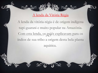 A lenda da Vitória Régia
A lenda da vitória-régia é de origem indígena
tupi-guarani e muito popular na Amazônia.
Com esta lenda, os pajés explicavam para os
índios de sua tribo a origem desta bela planta
aquática.
 