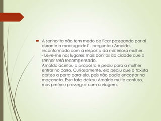  A senhorita não tem medo de ficar passeando por aí
durante a madrugada? - perguntou Arnaldo,
inconformado com a resposta da misteriosa mulher.
- Leve-me nos lugares mais bonitos da cidade que o
senhor será recompensado.
Arnaldo aceitou a proposta e pediu para a mulher
entrar no carro. Curiosamente, ela pediu que o taxista
abrisse a porta para ela, pois não podia encostar na
maçaneta. Esse fato deixou Arnaldo muito confuso,
mas preferiu prosseguir com a viagem.
 