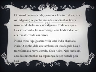 De acordo com a lenda, quando a Lua (um deus para
os indígenas) se punha atrás das montanhas ficava
namorando belas moças indígenas. Toda vez que a
Lua se escondia, levava consigo uma linda índia que
era transformada em estrela.
Numa tribo tupi-guarani vivia uma índia chamada
Naiá. O sonho dela era também ser levada pela Lua e
transformada numa estrela. Toda noite, Naiá subia no
alto das montanhas na esperança de ser notada pela
Lua
 