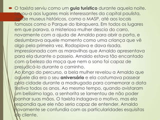  O taxista serviu como um guia turístico durante aquela noite.
Levou-a aos lugares mais interessantes da capital paulista,
desde museus históricos, como o MASP, até aos locais
famosos como o Parque do Ibirapuera. Em todos os lugares
em que parava, a misteriosa mulher descia do carro,
novamente com a ajuda de Arnaldo para abrir a porta, e
deslumbrava aquele momento como uma criança que vê
algo pela primeira vez. Rodopiava e dava risada,
impressionada com as maravilhas que Arnaldo apresentava
para ela durante o passeio. Arnaldo estava tão encantado
com a beleza da moça que nem o sono foi capaz de
prejudicá-lo durante o caminho.
Ao longo do percurso, a bela mulher revelou a Arnaldo que
aquele dia era o seu aniversário e ela costumava passear
pela cidade durante a madrugada para comemorar a data
festiva todos os anos. Ao mesmo tempo, quando avistaram
um belíssimo lago, a senhorita se lamentou de não poder
banhar suas mãos. O taxista indagava o motivo, mas ela
respondia que ele não seria capaz de entender. Arnaldo
novamente se confundia com as particularidades esquisitas
da cliente.
 