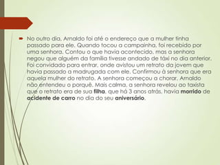  No outro dia, Arnaldo foi até o endereço que a mulher tinha
passado para ele. Quando tocou a campainha, foi recebido por
uma senhora. Contou o que havia acontecido, mas a senhora
negou que alguém da família tivesse andado de táxi no dia anterior.
Foi convidado para entrar, onde avistou um retrato da jovem que
havia passado a madrugada com ele. Confirmou à senhora que era
aquela mulher do retrato. A senhora começou a chorar. Arnaldo
não entendeu o porquê. Mais calma, a senhora revelou ao taxista
que o retrato era de sua filha, que há 3 anos atrás, havia morrido de
acidente de carro no dia do seu aniversário.
 
