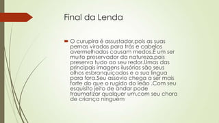 Final da Lenda
 O curupira é assustador,pois as suas
pernas viradas para trás e cabelos
avermelhados causam medos.É um ser
muito preservador da natureza,pois
preserva tudo ao seu redor.Umas das
principais imagens ilusórias são seus
olhos esbranquiçados e a sua língua
para fora.Seu assovio chega a ser mais
forte do que o rugido do leão .Com seu
esquisito jeito de andar pode
traumatizar qualquer um,com seu chora
de criança ninguém
 