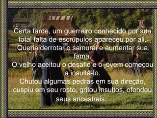 Certa tarde, um guerreiro conhecido por sua total falta de escrúpulos apareceu por ali. Queria derrotar o samurai e aumentar sua fama. O velho aceitou o desafio e o jovem começou a insultá-lo. Chutou algumas pedras em sua direção, cuspiu em seu rosto, gritou insultos, ofendeu seus ancestrais .   