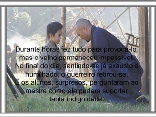 Durante horas fez tudo para provocá-lo, mas o velho permaneceu impassível. No final do dia, sentindo-se já exausto e humilhado, o guerreiro retirou-se. E os alunos, surpresos, perguntaram ao mestre como ele pudera suportar tanta indignidade. 