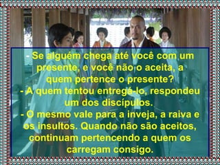 -  Se alguém chega até você com um presente, e você não o aceita, a quem pertence o presente? - A quem tentou entregá-lo, respondeu um dos discípulos.  - O mesmo vale para a inveja, a raiva e os insultos. Quando não são aceitos, continuam pertencendo a quem os carregam consigo. 