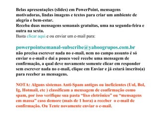 Belas apresentações (slides) em PowerPoint, mensagens motivadoras, lindas imagens e textos para criar um ambiente de alegria e bem-estar. Receba duas mensagens semanais gratuitas, uma na segunda-feira e outra na sexta. Basta  clicar aqui  e ou enviar um e-mail para:    [email_address]   não precisa escrever nada no e-mail, nem no campo assunto é só enviar o e-mail e daí a pouco você recebe uma mensagem de confirmação, a qual deve novamente somente clicar em responder sem escrever nada no e-mail, clique em Enviar e já estará inscrito(a) para receber as mensagens.  NOTA: Alguns sistemas Anti-Spam antigos ou ineficientes (Uol, Bol, Ig, Hotmail, etc ) classificam a mensagem de confirmação como spam, por isso verifique sua pasta “lixo eletrônico” ou “mensagens em massa” caso demore (mais de 1 hora) a receber  o e-mail de confirmação. Ou Tente novamente enviar o e-mail. 