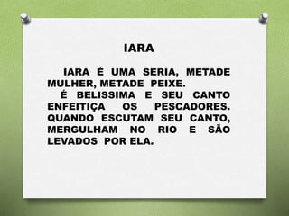 IARA 
IARA É UMA SERIA, METADE 
MULHER, METADE PEIXE. 
É BELISSIMA E SEU CANTO 
ENFEITIÇA OS PESCADORES. 
QUANDO ESCUTAM SEU CANTO, 
MERGULHAM NO RIO E SÃO 
LEVADOS POR ELA. 
 