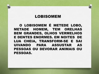 LOBISOMEM 
O LOBISOMEM É METEDE LOBO, 
METADE HOMEM, TEM ORELHAS 
BEM GRANDES, OLHOS VERMELHOS 
E DENTES ENORMES. EM NOITES DE 
LUA CHEIA, TRANSFORM-SE E SAI 
UIVANDO PARA ASSUSTAR AS 
PESSOAS OU DEVORAR ANIMAIS OU 
PESSOAS. 
 