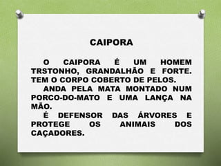 CAIPORA 
O CAIPORA É UM HOMEM 
TRSTONHO, GRANDALHÃO E FORTE. 
TEM O CORPO COBERTO DE PELOS. 
ANDA PELA MATA MONTADO NUM 
PORCO-DO-MATO E UMA LANÇA NA 
MÃO. 
É DEFENSOR DAS ÁRVORES E 
PROTEGE OS ANIMAIS DOS 
CAÇADORES. 
 