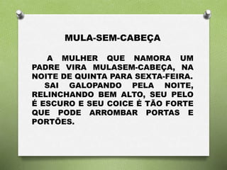 MULA-SEM-CABEÇA 
A MULHER QUE NAMORA UM 
PADRE VIRA MULASEM-CABEÇA, NA 
NOITE DE QUINTA PARA SEXTA-FEIRA. 
SAI GALOPANDO PELA NOITE, 
RELINCHANDO BEM ALTO, SEU PELO 
É ESCURO E SEU COICE É TÃO FORTE 
QUE PODE ARROMBAR PORTAS E 
PORTÕES. 
 