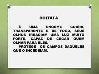 BOITATÁ 
É UMA ENORME COBRA, 
TRANSPARENTE E DE FOGO, SEUS 
OLHOS IRRADIAM UMA LUZ MUITO 
FORTE, CAPAZ DE CEGAR QUEM 
OLHAR PARA ELES. 
PROTEGE OS CAMPOS DAQUELES 
QUE O INCEDEIAM. 
 