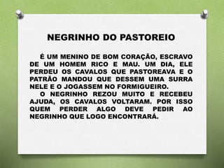NEGRINHO DO PASTOREIO 
É UM MENINO DE BOM CORAÇÃO, ESCRAVO 
DE UM HOMEM RICO E MAU. UM DIA, ELE 
PERDEU OS CAVALOS QUE PASTOREAVA E O 
PATRÃO MANDOU QUE DESSEM UMA SURRA 
NELE E O JOGASSEM NO FORMIGUEIRO. 
O NEGRINHO REZOU MUITO E RECEBEU 
AJUDA, OS CAVALOS VOLTARAM. POR ISSO 
QUEM PERDER ALGO DEVE PEDIR AO 
NEGRINHO QUE LOGO ENCONTRARÁ. 
 