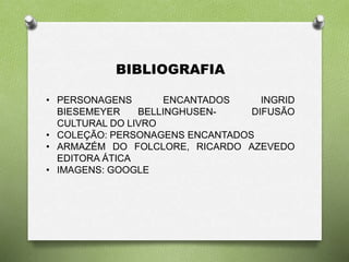BIBLIOGRAFIA 
• PERSONAGENS ENCANTADOS INGRID 
BIESEMEYER BELLINGHUSEN- DIFUSÃO 
CULTURAL DO LIVRO 
• COLEÇÃO: PERSONAGENS ENCANTADOS 
• ARMAZÉM DO FOLCLORE, RICARDO AZEVEDO 
EDITORA ÁTICA 
• IMAGENS: GOOGLE 
