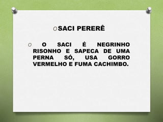 OSACI PERERÊ 
O O SACI É NEGRINHO 
RISONHO E SAPECA DE UMA 
PERNA SÓ, USA GORRO 
VERMELHO E FUMA CACHIMBO. 
 