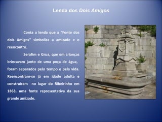 Conta a lenda que a “Fonte dos dois Amigos” simboliza a amizade e o reencontro. Serafim e Grua, que em crianças brincavam junto de uma poça de água,  foram separados pelo tempo e pela vida. Reencontram-se já em idade adulta e construíram  no lugar do Ribeirinho em 1863, uma fonte representativa da sua grande amizade. Lenda dos  Dois Amigos 