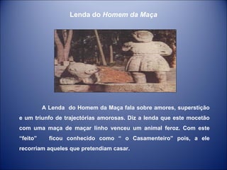 A Lenda  do Homem da Maça fala sobre amores, superstição e um triunfo de trajectórias amorosas. Diz a lenda que este mocetão com uma maça de maçar linho venceu um animal feroz. Com este “feito”  ficou conhecido como “ o Casamenteiro” pois, a ele recorriam aqueles que pretendiam casar. Lenda do  Homem da Maça 