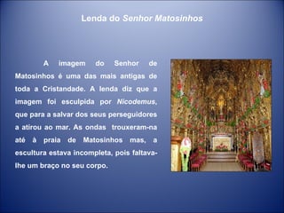 A imagem do Senhor de Matosinhos é uma das mais antigas de toda a Cristandade. A lenda diz que a imagem foi esculpida por  Nicodemus , que para a salvar dos seus perseguidores a atirou ao mar. As ondas  trouxeram-na até à praia de Matosinhos mas, a escultura estava incompleta, pois faltava-lhe um braço no seu corpo.  Lenda do  Senhor Matosinhos 