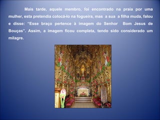 Mais tarde, aquele membro, foi encontrado na praia por uma mulher, esta pretendia colocá-lo na fogueira, mas  a sua  a filha muda, falou e disse: “Esse braço pertence à imagem do Senhor  Bom Jesus de Bouças”. Assim, a imagem ficou completa, tendo sido considerado um milagre.  