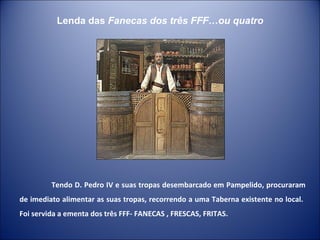 Tendo D. Pedro IV e suas tropas desembarcado em Pampelido, procuraram de imediato alimentar as suas tropas, recorrendo a uma Taberna existente no local.  Foi servida a ementa dos três FFF- FANECAS , FRESCAS, FRITAS.  Lenda das  Fanecas dos três FFF…ou quatro 