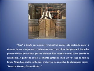 “ Reza” a  lenda, que nosso el-rei depois de comer  não pretendia pagar  a despesa do seu manjar, mas o taberneiro com o seu olhar fustigante e irritado fez pensar o oficial que acabou por lhe oferecer duas moedas de oiro como prenda de casamento. A partir de então, à ementa juntou-se mais um “F” que se tornou lenda. Ainda hoje muito conhecida  em Lavra e no concelho de Matosinhos como:  “Fanecas, Frescas, Fritas e Fiadas…” 