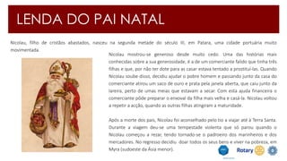 LENDA DO PAI NATAL 
Nicolau, filho de cristãos abastados, nasceu na segunda metade do século III, em Patara, uma cidade portuária muito 
movimentada. 
Nicolau mostrou-se generoso desde muito cedo. Uma das histórias mais 
conhecidas sobre a sua generosidade, é a de um comerciante falido que tinha três 
filhas e que, por não ter dote para as casar estava tentado a prostituí-las. Quando 
Nicolau soube disso, decidiu ajudar o pobre homem e passando junto da casa do 
comerciante atirou um saco de ouro e prata pela janela aberta, que caiu junto da 
lareira, perto de umas meias que estavam a secar. Com esta ajuda financeira o 
comerciante pôde preparar o enxoval da filha mais velha e casá-la. Nicolau voltou 
a repetir a acção, quando as outras filhas atingiram a maturidade. 
Após a morte dos pais, Nicolau foi aconselhado pelo tio a viajar até à Terra Santa. 
Durante a viagem deu-se uma tempestade violenta que só parou quando o 
Nicolau começou a rezar, tendo tornado-se o padroeiro dos marinheiros e dos 
mercadores. No regresso decidiu doar todos os seus bens e viver na pobreza, em 
Myra (sudoeste da Ásia menor). 
 