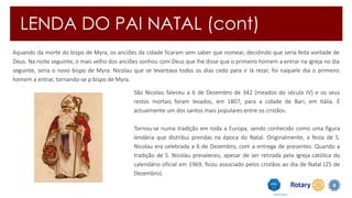 LENDA DO PAI NATAL (cont) 
Aquando da morte do bispo de Myra, os anciões da cidade ficaram sem saber que nomear, decidindo que seria feita vontade de 
Deus. Na noite seguinte, o mais velho dos anciões sonhou com Deus que lhe disse que o primeiro homem a entrar na igreja no dia 
seguinte, seria o novo bispo de Myra. Nicolau que se levantava todos os dias cedo para ir lá rezar, foi naquele dia o primeiro 
homem a entrar, tornando-se p bispo de Myra. 
São Nicolau faleceu a 6 de Dezembro de 342 (meados do século IV) e os seus 
restos mortais foram levados, em 1807, para a cidade de Bari, em Itália. É 
actualmente um dos santos mais populares entre os cristãos. 
Tornou-se numa tradição em toda a Europa, sendo conhecido como uma figura 
lendária que distribui prendas na época do Natal. Originalmente, a festa de S. 
Nicolau era celebrada a 6 de Dezembro, com a entrega de presentes. Quando a 
tradição de S. Nicolau prevaleceu, apesar de ser retirada pela igreja católica do 
calendário oficial em 1969, ficou associado pelos cristãos ao dia de Natal (25 de 
Dezembro). 
 