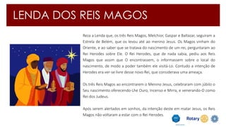 LENDA DOS REIS MAGOS 
Reza a Lenda que, os três Reis Magos, Melchior, Gaspar e Baltazar, seguiram a 
Estrela de Belém, que os levou até ao menino Jesus. Os Magos vinham do 
Oriente, e ao saber que se tratava do nascimento de um rei, perguntaram ao 
Rei Herodes sobre Ele. O Rei Herodes, que de nada sabia, pediu aos Reis 
Magos que assim que O encontrassem, o informassem sobre o local do 
nascimento, de modo a poder também ele visitá-Lo. Contudo a intenção de 
Herodes era ver-se livre desse novo Rei, que considerava uma ameaça. 
Os três Reis Magos ao encontrarem o Menino Jesus, celebraram com júbilo o 
Seu nascimento oferecendo-Lhe Ouro, Incenso e Mirra, e venerando-O como 
Rei dos Judeus. 
Após serem alertados em sonhos, da intenção deste em matar Jesus, os Reis 
Magos não voltaram a estar com o Rei Herodes. 
 