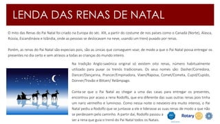 LENDA DAS RENAS DE NATAL 
O mito das Renas do Pai Natal foi criado na Europa do séc. XIX, a partir do costume de nos países como o Canadá (Norte), Alasca, 
Rússia, Escandinávia e Islândia, onde as pessoas se deslocavam na neve, usando um trenó puxado por renas. 
Porém, as renas do Pai Natal são especiais pois, são as únicas que conseguem voar, de modo a que o Pai Natal possa entregar os 
presentes no dia certo e sem atrasos a todas as crianças do mundo inteiro. 
Na tradição Anglo-saxónica original só existem oito renas, número habitualmente 
utilizado para puxar os trenós tradicionais. Os seus nomes são: Dasher/Corredora, 
Dancer/Dançarina, Prancer/Empinadora, Vixen/Raposa, Comet/Cometa, Cupid/Cupido, 
Donner/Trovão e Blitzen/ Relâmpago. 
Conta-se que o Pai Natal ao chegar a uma das casas para entregar os presentes, 
encontrou por acaso a rena Rodolfo, que era diferente das suas outras renas pois tinha 
um nariz vermelho e luminoso. Como nessa noite o nevoeiro era muito intenso, o Pai 
Natal pediu a Rodolfo que se juntasse a ele e liderasse as suas renas de modo a que não 
se perdessem pelo caminho. A partir daí, Rodolfo passou a 
ser a rena que guia o trenó do Pai Natal todos os Natais. 
 