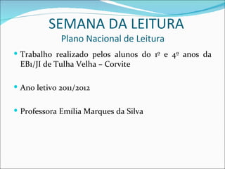SEMANA DA LEITURA
             Plano Nacional de Leitura
 Trabalho realizado pelos alunos do 1º e 4º anos da
 EB1/JI de Tulha Velha – Corvite

 Ano letivo 2011/2012


 Professora Emília Marques da Silva
 