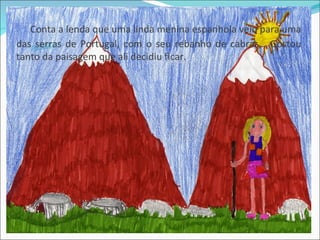 Conta a lenda que uma linda menina espanhola veio para uma
das serras de Portugal, com o seu rebanho de cabras… Gostou
tanto da paisagem que ali decidiu ficar.
 