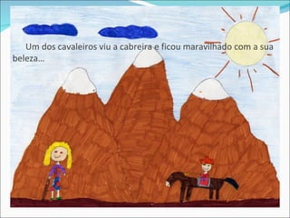 Um dos cavaleiros viu a cabreira e ficou maravilhado com a sua
beleza…
 