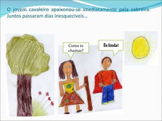 O jovem cavaleiro apaixonou-se imediatamente pela cabreira.
Juntos passaram dias inesquecíveis…




                         Como te
                         chamas?
 