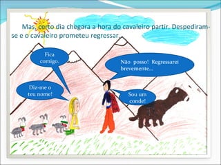 Mas, certo dia chegara a hora do cavaleiro partir. Despediram-
se e o cavaleiro prometeu regressar…

           Fica
         comigo.                    Não posso! Regressarei
                                    brevemente…


      Diz-me o
     teu nome!                        Sou um
                                      conde!
 