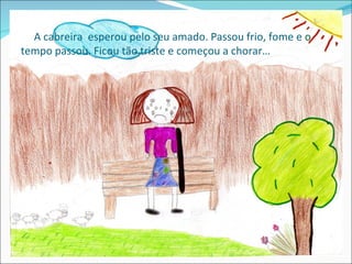 A cabreira esperou pelo seu amado. Passou frio, fome e o
tempo passou. Ficou tão triste e começou a chorar…
 