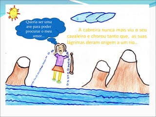Queria ser uma
ave para poder
procurar o meu         A cabreira nunca mais viu o seu
    amor…        cavaleiro e chorou tanto que, as suas
                 lágrimas deram origem a um rio…
 