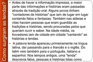  Antes de haver a informação impressa, a maior
  parte das informações e histórias eram passadas
  através da tradição oral. Alguns povos tinham
  "contadores de histórias" que iam de lugar em lugar
  contando fatos e fantasias. Também nas aldeias e
  vilas haviam pessoas que eram guardiãs as
  tradições e histórias, sendo procuradas pelos que
  queriam ouvir e saber. Na idade média, os
  trovadores iam de cidade em cidade "cantando" as
  histórias e lendas.
 A palavra lenda apareceu primeiramente na língua
  latina, daí passando para o francês e o inglês. Do
  latim veio também para o português, italiano e
  espanhol. Nos tempos antigos, uma "lenda"
  descrevia fatos, pessoas e histórias tidas como
 