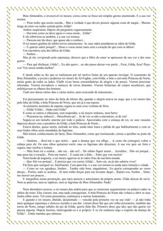 Ibne-Almundim, o invencível rei mouro, corou como se fosse um simples garoto enamorado. E a sua voz
tremeu.
— Pena tenho que assim suceda... Mas a verdade é que deveis possuir alguma coisa de magia... Mesmo
longe de mim vos tenho sentido perto, Gilda!
Ambos suspiraram. Depois ele perguntou vagarosamente.
— Ouvistes como eu disse agora o vosso nome... Gilda?
E ela ruborizou-se também, e a sua voz tremeu.
— Pareceu-me tão doce, que quase não o conheci...
O rei mouro ganhou de súbito novos entusiasmos. As suas mãos prenderam as mãos de Gilda.
— E quereis saber porquê?... Disse o vosso nome mais com o coração do que com os lábios!
Um murmúrio saiu dos lábios de Gilda:
— Senhor...
Mas já ele, revigorado pela esperança, deixava que a febre do amor se apossasse da sua voz e dos seus
gestos.
— Para quê disfarçar, Gilda?... Eu não quero... eu não posso deixar-vos partir... Ficai, Gilda, ficai! Peço-
vos! Vós sereis minha mulher!
E desde então se diz que se realizaram por tal motivo festas de um aparato invulgar. O casamento de
lbne-Almundim, o jovem e poderoso rei mouro do Al-Faghar, com Gilda, a bela e cativante Princesa do Norte,
atraiu gente de todos os lados. Chelb viveu horas extraordinárias de alegria e de prazer. Vieram preciosas
oferendas. Vieram trovadores e músicos de terras distantes. Vieram bailarinas de corpos esculturais, que
enfeitiçavam os olhares dos homens.
Tudo isso durou vários dias e várias noites, num crescendo de entusiasmo...
Foi precisamente no meio da festa do último dia, quando a alegria estava no auge, que o rei mouro deu
pela falta de Gilda, a bela Princesa do Norte, que era já a sua esposa.
Ao primeiro momento de espanto seguiu-se uma crise violenta de fúria.
— Gilda! Gilda!... Onde está Gilda?
E como os outros o olhassem, sem responder, o rei mouro ordenou, num berro:
— Procurem-na, imbecis!... Descubram-na!... Ai de vós se não a encontrais, ai de vós!
Seguiu-se um tumulto enorme por todo o palácio. Apavorados com a ameaça do rei, os seus vassalos
depressa deram com o paradeiro de Gilda, a bela Princesa do Norte...
Estava doente, quase morta, estirada no leito, ainda mais loura e pálida do que habitualmente e com os
seus lindos olhos azuis inundados de lágrimas.
Mal tomou conhecimento do facto, Ibne-Almundim, como que tresloucado, correu a ajoelhar-se junto de
Gilda.
— Senhora… dizei-me o que sentis… qual a doença que vos aflige… A custo ela conseguiu voltar a
cabeça para ele. Os seus olhos quiseram sorrir, mas as lágrimas não deixaram. A sua voz quis ser forte e
segura, mas vacilou e tremeu.
— Meu bom rei e senhor... não sei... não sei!... De súbito fiquei assim… Acreditai... Não sei porquê...
mas pesa-me o coração... Pesa-me muito!... E custa-me a falar… Sinto que vou morrer!
Num brado de angústia, o rei mouro agarrou-se às mãos frias da sua bem-amada.
— Que Alá vos proteja!... É preciso que vos cureis, Gilda!... Sem vós, eu já não saberia viver!
Ela bem quis soerguer-se. Inutilmente. Caiu para trás, e a sua voz tornou-se ainda mais trémula e velada.
— Como eu vos agradeço, Senhor... Tendes sido bom, magnânimo.. Eu queria corresponder ao vosso
desejo... Porém, tudo se acabou... Já nem tenho forças para me levantar daqui... Repito-vos, Senhor... Sinto-
me morrer aos poucos...
E mergulhou numa prostração, que mais parecia a antecâmara da própria morte. Gilda deixou de ouvir.
Nem as palavras, nem as súplicas, nem as lágrimas de Ibne-Almundim. Nada!
Num derradeiro recurso, o rei mouro deu ordem para que se reunissem urgentemente no palácio todos os
sábios do reino. Eles vieram, sim, mas nada conseguiram. A bela Princesa do Norte não voltara a abrir os seus
lindos olhos azuis. Tal como pressentira, continuava a morrer lentamente…
E quando o rei mouro, abatido, desalentado — vencido pela primeira vez na sua vida! — já não tinha
mais qualquer esperança e chorava sozinho a sua dor, vieram dizer-lhe que um velho prisioneiro, também das
terras do Norte, antigo súbdito do pai de Gilda, queria falar-lhe. Primeiro disse que não, que não queria ver
pessoa alguma. Depois hesitou, interrogando-se a si próprio: E se ele soubesse algo a respeito da doença de
Gilda?... Então mandou que entrasse.
 
