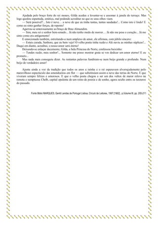 Ajudada pelo braço forte do rei mouro, Gilda acedeu a levantar-se e assomar à janela do terraço. Mas
logo quedou espantada, estática, mal podendo acreditar no que os seus olhos viam.
— Será possível?... Isto é neve… a neve de que eu tinha tantas, tantas saudades!... Como isto é lindo! E
como eu sinto ganhar forças, de repente!
Agarrou-se amorosamente ao braço de Ibne-Almundim.
— Sim, meu rei e senhor bem-amado... Já não tenho medo de morrer… Já não me pesa o coração... Já me
sinto como era antigamente!
E emocionado também, estreitando-a num amplexo de amor, ele afirmou, com júbilo sincero:
— Estais curada, Senhora, que eu bem vejo! O velho poeta tinha razão e Alá ouviu as minhas súplicas!...
Daqui em diante, acreditai, o nosso amor será eterno!
Deixando-se enlaçar docemente, Gilda, a bela Princesa do Norte, confessou baixinho:
— Tendes razão, meu senhor!... Somente me posso mostrar grata se vos dedicar um amor eterno! E eu
prometo...
Mas nada mais conseguiu dizer. As restantes palavras fundiram-se num beijo grande e profundo. Num
beijo de verdadeiro amor!
Ajunta ainda a voz da tradição que todos os anos a rainha e o rei esperavam alvoroçadamente pelo
maravilhoso espectáculo das amendoeiras em flor — que substituíam assim a neve das terras do Norte. E que
viveram sempre felizes e amorosos. E que o velho poeta chegou a ser um dos vultos de maior relevo na
remota e sumptuosa Chelb, capital opulenta de um reino de poesia e de sonho, agora oculto entre os tesouros
do passado.
Fonte Biblio MARQUES, Gentil Lendas de Portugal Lisboa, Círculo de Leitores, 1997 [1962] , p.Volume III, pp. 205-211
 