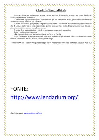 A lenda da Serra da Estrela
Contava a lenda que havia um rei ao qual chegou a notícia de que todas as noites um pastor do alto da
serra conversava com uma estrela.
O rei mandou logo chamar o pastor e ordenou-lhe que lhe desse a sua estrela, prometendo em troca dar-
lhe muitas riquezas e muitos dos seus bens.
O pastor não aceitou, pois preferia ser pobre do que perder a sua estrela. Ao voltar à sua pobre cabana no
alto da serra, o pastor ouviu uma doce melodia que era a sua estrela a cantar. Ela estava com receio de que o
pastor se deixasse levar pela ambição da riqueza.
O pastor ficou todo contente e a estrela prometeu que sempre seria sua amiga.
Então o velho pastor exclamou:
– De hoje em diante, esta serra há de chamar-se Serra da Estrela.
Conta a lenda que no alto da serra ainda hoje se vê uma estrela que brilha de maneira diferente das outras
estrelas, como que à procura do bom e velho pastor amigo.
Fonte Biblio AA. VV., - Literatura Portuguesa de Tradição Oral s/l, Projecto Vercial - Univ. Trás -os-Montes e Alto Douro, 2003 , p.L6
FONTE:
http://www.lendarium.org/
Mais leituras em: www.escolovar.org/htm
 