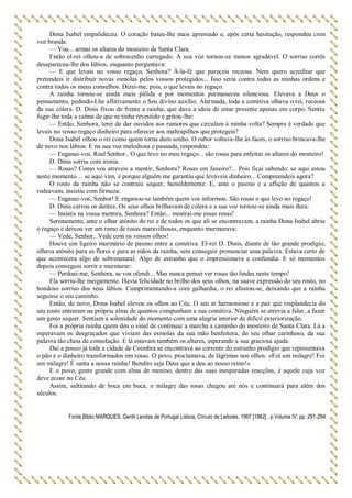 Dona Isabel empalideceu. O coração bateu-lhe mais apressado e, após certa hesitação, respondeu com
voz branda:
— Vou... armar os altares do mosteiro de Santa Clara.
Então el-rei olhou-a de sobrecenho carregado. A sua voz tornou-se menos agradável. O sorriso cortês
desapareceu-lhe dos lábios, enquanto perguntava:
— E que levais no vosso regaço, Senhora? À-la-fé que pareceis receosa. Nem quero acreditar que
pretendeis ir distribuir novas esmolas pelos vossos protegidos... Isso seria contra todas as minhas ordens e
contra todos os meus conselhos. Dizei-me, pois, o que levais no regaço.
A rainha tornou-se ainda mais pálida e por momentos permaneceu silenciosa. Elevava a Deus o
pensamento, pedindo-Lhe aflitivamente o Seu divino auxílio. Alarmada, toda a comitiva olhava o rei, receosa
da sua cólera. D. Dinis fixou de frente a rainha, que dava a ideia de estar presente apenas em corpo. Sentiu
fugir-lhe toda a calma de que se tinha revestido e gritou-lhe:
— Então, Senhora, terei de dar ouvidos aos rumores que circulam à minha volta? Sempre é verdade que
levais no vosso regaço dinheiro para oferecer aos maltrapilhos que protegeis?
Dona Isabel olhou o rei como quem torna dum sonho. O rubor voltava-lhe às faces, o sorriso brincava-lhe
de novo nos lábios. E na sua voz melodiosa e pausada, respondeu:
— Enganai-vos, Real Senhor.. O que levo no meu regaço... são rosas para enfeitar os altares do mosteiro!
D. Dinis sorriu com ironia.
— Rosas? Como vos atreveis a mentir, Senhora? Rosas em Janeiro?... Pois ficai sabendo: se aqui estou
neste momento… se aqui vim, é porque alguém me garantiu que leváveis dinheiro... Compreendeis agora?
O rosto da rainha não se contraiu sequer, humildemente. E, ante o pasmo e a aflição de quantos a
rodeavam, insistiu com firmeza:
— Enganai-vos, Senhor! E enganou-se também quem vos informou. São rosas o que levo no regaço!
D. Dinis cerrou os dentes. Os seus olhos brilhavam de cólera e a sua voz tornou-se ainda mais dura:
— Insistis na vossa mentira, Senhora? Então... mostrai-me essas rosas!
Serenamente, ante o olhar atónito do rei e de todos os que ali se encontravam, a rainha Dona Isabel abriu
o regaço e deixou ver um ramo de rosas maravilhosas, enquanto murmurava:
— Vede, Senhor.. Vede com os vossos olhos!
Houve um ligeiro murmúrio de pasmo entre a comitiva. El-rei D. Dinis, diante de tão grande prodígio,
olhava atónito para as flores e para as mãos da rainha, sem conseguir pronunciar uma palavra. Estava certo de
que acontecera algo de sobrenatural. Algo de estranho que o impressionava e confundia. E só momentos
depois conseguiu sorrir e murmurar:
— Perdoai-me, Senhora, se vos ofendi... Mas nunca pensei ver rosas tão lindas neste tempo!
Ela sorriu-lhe meigamente. Havia felicidade no brilho dos seus olhos, na suave expressão do seu rosto, no
bondoso sorriso dos seus lábios. Cumprimentando-a com galhardia, o rei afastou-se, deixando que a rainha
seguisse o seu caminho.
Então, de novo, Dona Isabel elevou os olhos ao Céu. O seu ar harmonioso e a paz que resplandecia do
seu rosto entraram na própria alma de quantos compunham a sua comitiva. Ninguém se atrevia a falar, a fazer
um gesto sequer. Sentiam a solenidade do momento com uma alegria interior de difícil exteriorização.
Foi a própria rainha quem deu o sinal de continuar a marcha a caminho do mosteiro de Santa Clara. Lá a
esperavam os desgraçados que viviam das esmolas da sua mão benfeitora, do seu olhar carinhoso, da sua
palavra tão cheia de consolação. E lá estavam também os altares, esperando a sua graciosa ajuda.
Daí a pouco já toda a cidade de Coimbra se encontrava ao corrente do estranho prodígio que representava
o pão e o dinheiro transformados em rosas. O povo, proclamava, de lágrimas nos olhos: «Foi um milagre! Foi
um milagre! É santa a nossa rainha! Bendito seja Deus que a deu ao nosso reino!»
E o povo, gente grande com alma de menino, dentro das suas inesperadas reacções, é aquele cuja voz
deve ecoar no Céu.
Assim, saltitando de boca em boca, o milagre das rosas chegou até nós e continuará para além dos
séculos.
Fonte Biblio MARQUES, Gentil Lendas de Portugal Lisboa, Círculo de Leitores, 1997 [1962] , p.Volume IV, pp. 291-294
 