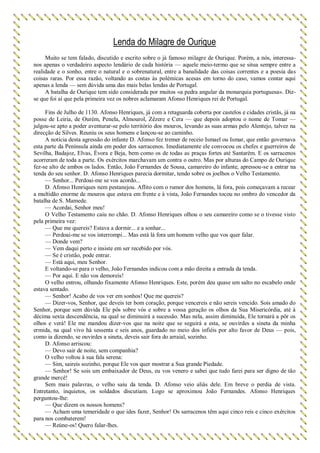 Lenda do Milagre de Ourique
Muito se tem falado, discutido e escrito sobre o já famoso milagre de Ourique. Porém, a nós, interessa-
nos apenas o verdadeiro aspecto lendário de cada história — aquele meio-termo que se situa sempre entre a
realidade e o sonho, entre o natural e o sobrenatural, entre a banalidade das coisas correntes e a poesia das
coisas raras. Por essa razão, voltando as costas às polémicas acesas em torno do caso, vamos contar aqui
apenas a lenda — sem dúvida uma das mais belas lendas de Portugal.
A batalha de Ourique tem sido considerada por muitos «a pedra angular da monarquia portuguesa». Diz-
se que foi aí que pela primeira vez os nobres aclamaram Afonso Henriques rei de Portugal.
Fins de Julho de 1130. Afonso Henriques, já com a retaguarda coberta por castelos e cidades cristãs, já na
posse de Leiria, de Ourém, Penela, Almourol, Zêzere e Cera — que depois adoptou o nome de Tomar —
julgou-se apto a poder aventurar-se pelo território dos mouros, levando as suas armas pelo Alentejo, talvez na
direcção de Silves. Reuniu os seus homens e lançou-se ao caminho.
A notícia desta agressão do infante D. Afonso fez tremer de receio Ismael ou Ismar, que então governava
esta parte da Península ainda em poder dos sarracenos. Imediatamente ele convocou os chefes e guerreiros de
Sevilha, Badajoz, Elvas, Évora e Beja, bem como os de todas as praças fortes até Santarém. E os sarracenos
acorreram de toda a parte. Os exércitos marchavam um contra o outro. Mas por alturas do Campo de Ourique
fez-se alto de ambos os lados. Então, João Fernandes de Sousa, camareiro do infante, apressou-se a entrar na
tenda do seu senhor. D. Afonso Henriques parecia dormitar, tendo sobre os joelhos o Velho Testamento.
— Senhor... Perdoai-me se vos acordo...
D. Afonso Henriques nem pestanejou. Aflito com o rumor dos homens, lá fora, pois começavam a recear
a multidão enorme de mouros que estava em frente e à vista, João Fernandes tocou no ombro do vencedor da
batalha de S. Mamede.
— Acordai, Senhor meu!
O Velho Testamento caiu no chão. D. Afonso Henriques olhou o seu camareiro como se o tivesse visto
pela primeira vez:
— Que me quereis? Estava a dormir... e a sonhar...
— Perdoai-me se vos interrompi... Mas está lá fora um homem velho que vos quer falar.
— Donde vem?
— Vem daqui perto e insiste em ser recebido por vós.
— Se é cristão, pode entrar.
— Está aqui, meu Senhor.
E voltando-se para o velho, João Fernandes indicou com a mão direita a entrada da tenda.
— Por aqui. E não vos demoreis!
O velho entrou, olhando fixamente Afonso Henriques. Este, porém deu quase um salto no escabelo onde
estava sentado.
— Senhor! Acabo de vos ver em sonhos! Que me quereis?
— Dizer-vos, Senhor, que deveis ter bom coração, porque vencereis e não sereis vencido. Sois amado do
Senhor, porque sem dúvida Ele pôs sobre vós e sobre a vossa geração os olhos da Sua Misericórdia, até à
décima sexta descendência, na qual se diminuirá a sucessão. Mas nela, assim diminuída, Ele tornará a pôr os
olhos e verá! Ele me mandou dizer-vos que na noite que se seguirá a esta, se ouvirdes a sineta da minha
ermida, na qual vivo há sessenta e seis anos, guardado no meio dos infiéis por alto favor de Deus — pois,
como ia dizendo, se ouvirdes a sineta, deveis sair fora do arraial, sozinho.
D. Afonso arriscou:
— Devo sair de noite, sem companhia?
O velho voltou à sua fala serena:
— Sim, saireis sozinho, porque Ele vos quer mostrar a Sua grande Piedade.
— Senhor! Se sois um embaixador de Deus, eu vos venero e sabei que tudo farei para ser digno de tão
grande mercê!
Sem mais palavras, o velho saiu da tenda. D. Afonso veio aliás dele. Em breve o perdia de vista.
Entretanto, inquietos, os soldados discutiam. Logo se aproximou João Fernandes. Afonso Henriques
perguntou-lhe:
— Que dizem os nossos homens?
— Acham uma temeridade o que ides fazer, Senhor! Os sarracenos têm aqui cinco reis e cinco exércitos
para nos combaterem!
— Reúne-os! Quero falar-lhes.
 