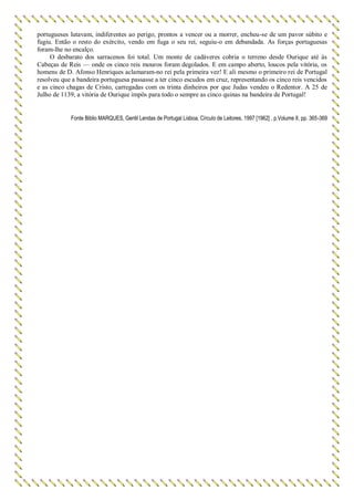 portugueses lutavam, indiferentes ao perigo, prontos a vencer ou a morrer, encheu-se de um pavor súbito e
fugiu. Então o resto do exército, vendo em fuga o seu rei, seguiu-o em debandada. As forças portuguesas
foram-lhe no encalço.
O desbarato dos sarracenos foi total. Um monte de cadáveres cobria o terreno desde Ourique até às
Cabeças de Reis — onde os cinco reis mouros foram degolados. E em campo aberto, loucos pela vitória, os
homens de D. Afonso Henriques aclamaram-no rei pela primeira vez! E ali mesmo o primeiro rei de Portugal
resolveu que a bandeira portuguesa passasse a ter cinco escudos em cruz, representando os cinco reis vencidos
e as cinco chagas de Cristo, carregadas com os trinta dinheiros por que Judas vendeu o Redentor. A 25 de
Julho de 1139, a vitória de Ourique impôs para todo o sempre as cinco quinas na bandeira de Portugal!
Fonte Biblio MARQUES, Gentil Lendas de Portugal Lisboa, Círculo de Leitores, 1997 [1962] , p.Volume II, pp. 365-369
 
