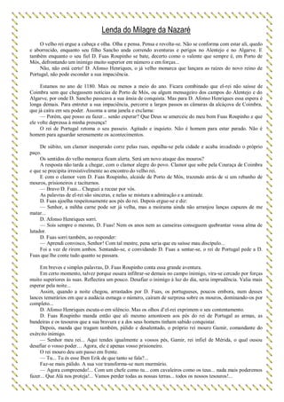 Lenda do Milagre da Nazaré
O velho rei ergue a cabeça e olha. Olha e pensa. Pensa e revolta-se. Não se conforma com estar ali, quedo
e aborrecido, enquanto seu filho Sancho anda correndo aventuras e perigos no Alentejo e no Algarve. E
também enquanto o seu fiel D. Fuas Roupinho se bate, decerto como o valente que sempre é, em Porto de
Mós, defrontando um inimigo muito superior em número e em forças...
Não, não está certo! D. Afonso Henriques, o já velho monarca que lançara as raízes do novo reino de
Portugal, não pode esconder a sua impaciência.
Estamos no ano de 1180. Mais ou menos a meio do ano. Ficara combinado que el-rei não saísse de
Coimbra sem que chegassem notícias de Porto de Mós, ou algum mensageiro dos campos do Alentejo e do
Algarve, por onde D. Sancho passeava a sua ânsia de conquista. Mas para D. Afonso Henriques essa espera é
longa demais. Para entreter a sua impaciência, percorre a largos passos as câmaras da alcáçova de Coimbra,
que já caíra em seu poder. Assoma a uma janela e exclama:
— Porém, que posso eu fazer... senão esperar? Que Deus se amerceie do meu bom Fuas Roupinho e que
ele volte depressa à minha presença!
O rei de Portugal retoma o seu passeio. Agitado e inquieto. Não é homem para estar parado. Não é
homem para aguardar serenamente os acontecimentos.
De súbito, um clamor inesperado corre pelas ruas, espalha-se pela cidade e acaba invadindo o próprio
paço.
Os sentidos do velho monarca ficam alerta. Será um novo ataque dos mouros?
A resposta não tarda a chegar, com o clamor alegre do povo. Clamor que sobe pela Couraça de Coimbra
e que se precipita irresistivelmente ao encontro do velho rei.
E com o clamor vem D. Fuas Roupinho, alcaide de Porto de Mós, trazendo atrás de si um rebanho de
mouros, prisioneiros e taciturnos.
— Bravo D. Fuas... Cheguei a recear por vós.
As palavras de el-rei são sinceras, e nelas se mistura a admiração e a amizade.
D. Fuas ajoelha respeitosamente aos pés do rei. Depois ergue-se e diz:
— Senhor, a mihha carne pode ser já velha, mas a moirama ainda não arranjou lanças capazes de me
matar...
D. Afonso Henriques sorri.
— Sois sempre o mesmo, D. Fuas! Nem os anos nem as canseiras conseguem quebrantar vossa alma de
lutador.
D. Fuas sorri também, ao responder:
— Aprendi convosco, Senhor! Com tal mestre, pena seria que eu saísse mau discípulo...
Foi a vez de rirem ambos. Sentando-se, e convidando D. Fuas a sentar-se, o rei de Portugal pede a D.
Fuas que lhe conte tudo quanto se passara.
Em breves e simples palavras, D. Fuas Roupinho conta essa grande aventura.
Em certo momento, talvez porque ousara infiltrar-se demais no campo inimigo, vira-se cercado por forças
muito superiores às suas. Reflectira um pouco. Desafiar o inimigo à luz do dia, seria imprudência. Valia mais
esperar pela noite...
Assim, quando a noite chegou, arrastados por D. Fuas, os portugueses, poucos embora, num desses
lances temerários em que a audácia esmaga o número, caíram de surpresa sobre os mouros, dominando-os por
completo...
D. Afonso Henriques escuta-o em silêncio. Mas os olhos d’el-rei exprimem o seu contentamento.
D. Fuas Roupinho manda então que ali mesmo amontoem aos pés do rei de Portugal as armas, as
bandeiras e os tesouros que a sua bravura e a dos seus homens tinham sabido conquistar.
Depois, manda que tragam também, pálido e desalentado, o próprio rei mouro Gamir, comandante do
exército inimigo.
— Senhor meu rei... Aqui tendes igualmente a vossos pés, Gamir, rei infiel de Mérida, o qual ousou
desafiar o vosso poder… Agora, ele é apenas vosso prisioneiro.
O rei mouro deu um passo em frente.
— Tu... Tu és esse Iben Erik de que tanto se fala?...
Faz-se mais pálido. A sua voz transforma-se num murmúrio.
— Agora compreendo!... Com um chefe como tu... com cavaleiros como os teus... nada mais poderemos
fazer... Que Alá nos proteja!... Vamos perder todas as nossas terras... todos os nossos tesouros!...
 