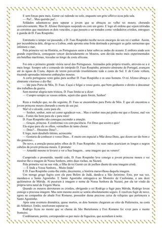 E sem forças para mais, Gamir cai redondo no solo, enquanto um grito aflitivo ecoa pela sala.
— Pai!... Meu querido pai!...
Soldados adiantam-se para separar a jovem que se abraçou ao velho rei mouro, chorando
convulsivamente. Mas D. Afonso Henriques suspende-os com um gesto. E logo ali ordena que sejam retiradas
as correntes que manietam os dois vencidos, e que passem a ser tratados como verdadeiros cristãos, entregues
à guarda de D. Fuas Roupinho.
Entretanto o tempo vai passando, e D. Fuas Roupinho recebe novos encargos do seu rei e senhor. Assim,
por incumbência dele, dirige-se a Lisboa, onde apronta uma frota destinada a perseguir as galés sarracenas que
infestam o mar.
Pela primeira vez na História, os Portugueses saem a lutar sobre as ondas do oceano. E embora ainda sem
grande experiência, conseguem vencer declaradamente os Mouros, sem dúvida muito mais experimentados
em batalhas marítimas, travadas ao longo da costa africana.
Foi esta a primeira grande vitória naval dos Portugueses. Animados pelo próprio triunfo, atrevem-se a ir
mais longe. Sempre sob o comando do intrépido D. Fuas Roupinho, primeiro almirante de Portugal, avançam
até às águas de Ceuta, depois de terem percorrido triunfalmente toda a costa do Sul. E de Ceuta voltam,
trazendo apresadas inúmeras embarções mouras.
A corte portuguesa veste galas para acolher D. Fuas Roupinho e os seus homens. O rei Afonso abraça o
almirante vitorioso e diz-lhe:
— Ide para Porto de Mós, D. Fuas. Caçai e folgai a vosso gosto, que bem ganhastes o direito a descansar
dos trabalhos da guerra.
Sem mostrar alegria nem tristeza, D. Fuas limita-se a dizer:
— Cumpro sempre as vossas ordens, sejam elas quais forem, Senhor!
Reza a tradição que, no dia seguinte, D. Fuas se encaminhou para Porto de Mós. E que ali encontrou a
jovem princesa moura chorando a morte de seu pai.
Mal vê o alcaide, corre para ele.
— Senhor, senhor, nem sei como agradecer-vos... Mas o senhor meu pai pediu-me que o fizesse, mal vos
visse... Fostes tão bom para ele e para mim!
D. Fuas Roupinho não consegue esconder a emoção.
— Graças, princesa. E conformai-vos com paciência. Foi Deus que assim o quis!
Ela ergue para ele os olhos, vermelhos de tanto chorar.
— Deus?... Dissestes Deus?...
E logo, num desabafo íntimo, acrescenta:
— Gostaria de conhecer o vosso Deus... E muito em especial a Mãe desse Deus, que dizem ser tão bom e
tão generoso...
De novo, a emoção passa pelos olhos de D. Fuas Roupinho. As suas mãos acariciam os longos e negros
cabelos da jovem princesa moura. E promete:
— Amanhã mesmo te levarei a ver a Sua Imagem... uma imagem que eu venero!
Cumprindo o prometido, manhã cedo, D. Fuas Roupinho leva consigo a jovem princesa moura e vai
mostrar-lhe a imagem de Nossa Senhora, entre duas rochas, na Nazaré.
Pela primeira vez na sua vida, a filha do rei Gamir cai de joelhos diante de uma imagem cristã.
— É linda a Vossa Senhora... Muito linda!
E D. Fuas Roupinho conta-lhe então, docemente, a história maravilhosa daquela imagem.
Um monge grego fugira com ela para Belém de Judá, dando-a a São Jerónimo. Este, por sua vez,
mandara-a a Santo Agostinho. E Santo Agostinho entregara-a ao Mosteiro de Cauliniana, a uns doze
quilómetros de Mérida. Aí puseram à imagem o nome de Nossa Senhora da Nazaré, por ela ter vindo da
própria terra natal da Virgem Maria.
Quando os mouros derrotaram os cristãos, obrigando o rei Rodrigo a fugir para Mérida, Rodrigo levou
consigo a preciosa imagem. Mas nem mesmo assim se sentiu absolutamente seguro. E resolveu fugir de novo,
agora na companhia do abade Frei Romano, possuidor duma preciosa caixa de relíquias que pertencera a
Santo Agostinho.
Após uma aventura dramática, quase mortos, os dois homens chegaram ao sítio da Pederneira, na costa
do Atlântico. Então, resolveram separar-se.
Rodrigo ficou no monte que se chama de São Bartolomeu e Frei Romano foi viver para o monte
fronteiro.
Combinaram, porém, corresponder-se por meio de fogueiras, que acendiam à noite.
 