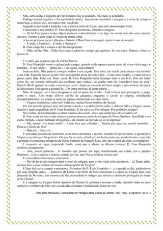 Mas, certa noite, a fogueira de Frei Romano não se acendeu. Não mais se acenderia!
Rodrigo acudiu inquieto, e foi encontrá-lo morto. Apavorado, escondeu a imagem e a caixa de relíquias
numa lapa, e abalou dali, correndo como um doido.
Segundo conta ainda a tradição, veio a morrer perto de Viseu, num sítio denominado Fetal...
Concluindo a sua história, D. Fuas Roupinho acrescenta, olhando a imagem:
— Só há bem pouco tempo alguns pastores a descobriram, e eu logo me tornei num dos seus maiores
devotos. Venero-a com todas as forças da minha alma.
A jovem princesa parece alheada e distante. Olhos fitos na imagem, repete como em oração:
— É linda, a Senhora!... É linda, a Senhora!...
D. Fuas afaga-lhe a cabeça e diz-lhe meigamente:
— Olha, minha filha... Podes ficar aqui a adorá-la o tempo que quiseres. Eu vou caçar. Depois, voltarei a
buscar-te.
E é então que se passa algo de extraordinário.
D. Fuas Roupinho monta e galopa pelo campo, quando vê de repente passar junto de si um vulto negro e
estranho... É um veado! — pensa ele... Um veado, com certeza!
Sente-se feliz. Não poderia começar melhor a sua caçada. Para mais, um veado como nunca vira em toda
a sua vida. Esporeia mais o cavalo. Não pode perder presa de tanto valor... Como num desafio, o veado torna a
passar junto dele. Uma vez. Duas vezes. D. Fuas Roupinho sente irromper todo o seu brio. Pois um herói
como ele, um homem habituado aos combates mais árduos, vai perder uma tão formidável peça de caça?
Nunca! Há-de apanhar o veado, custe o que custar. Esporeia o cavalo até fazer sangue e aproxima-se da presa.
Já falta pouco. Está quase a alcançá-lo... De lança em riste, já canta vitória...
Mas, de repente, vê a terra desaparecer sob as patas do cavalo... Está à beira dum precipício, a pique
sobre o mar!... Um brado aflitivo sai-lhe da garganta, enquanto o cavalo se empina, relinchando
desesperadamente, e o veado se some no espaço, desfazendo-se como fumo:
— Virgem Santíssima, valei-me! Valei-me, minha Nossa Senhora da Nazaré!
Por um instante (parece uma eternidade) cavalo e cavaleiro lutam sobre o abismo. Mas a Virgem ouvira
decerto o apelo angustiado de D. Fuas Roupinho. E ele salva-se. Por milagre. Por autêntico milagre!
Nas rochas, ficam marcadas as patas traseiras do cavalo, sinais que ainda hoje ali se podem ver.
D. Fuas corre ao local onde deixara a jovem princesa junto da imagem de Nossa Senhora. Encolhida a um
canto, trémula, o rosto banhado em lágrimas, ela mostra-se aliviada ao vê-lo regressar.
— Oh, senhor, tive tanto medo!... Ainda bem que voltastes!... Passou por aqui um animal medonho...
Parecia o Génio do Mal!
— Bem sei... Bem o vi...
E sem mais palavras de momento, o cavaleiro desmonta e ajoelha, rezando fervorosamente, a agradecer à
Virgem o auxílio que lhe prestara. De que lhe serviria, afinal, ser um herói como era, se não tivesse a seu lado
a protegê-lo a presença milagrosa de Nossa Senhora da Nazaré? Esse, sim, era o maior de todos os prodígios!
E enquanto se ergue, respirando fundo, como que a afastar os últimos temores, D. Fuas Roupinho
confessa serenamente:
— Sim, jovem princesa… O monstro que passou por aqui, transformado em veado, era o próprio
Demónio... Estive prestes a morrer, tentado por ele, mas Nossa Senhora salvou-me!
E, com súbito entusiasmo, acrescenta:
— Hei-de levar esta imagem para o local do milagre, para o sítio onde tudo aconteceu... Lá ficará, pelos
séculos fora, como símbolo do misericordioso poder da Virgem!
E logo dali sai a cumprir a promessa. Às ordens de D. Fuas Roupinho — e, segundo se diz, ajudando-os
por suas próprias mãos — pedreiros de Leiria e de Porto de Mós constroem a Capela da Virgem num sítio
chamado da Memória, em memória de tão extraordinário milagre que salvara o almirante português de morte
certa e brutal.
E a imagem da Virgem Nossa Senhora da Nazaré lá continua a invocar a lenda, atraindo todos os anos
milhares e milhares de fiéis, por ocasião das afamadas e tradicionais festas da vila.
Fonte Biblio MARQUES, Gentil Lendas de Portugal Lisboa, Círculo de Leitores, 1997 [1962] , p.Volume IV, pp. 9-14
 
