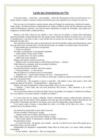 Lenda das Amendoeiras em Flor
E tal como ontem… como hoje... como amanhã… a brisa da vida que passa levará o eco da mesma voz, a
repetir sempre e sempre o amoroso começo das histórias que o povo guarda no seu coração: Era uma vez...
Pois era uma vez, há muitos e muitos séculos, antes de Portugal ter nascido para a história do mundo…
Então, ainda o Al-Gharb pertencia completamente aos Árabes ou Mouros (como nós lhe chamamos, por terem
vindo da Mauritânia) e possuía a sua zona de maior importância na região de Al-Faghar, cuja capital era a
sumptuosa e remota Chelb, a cidade de Silves…
Reinava, com toda a fama da sua valentia e com a força do seu poderio, o famoso Ibne-Almundim,
guerreiro protegido excepcionalmente por Alá, porque nunca conhecera a derrota. Era muito novo, sim, mas já
o consideravam, e com toda a razão, o mais temido dos reis mouros do seu tempo. O mais temido e o mais
destemido de todos eles!
Ora, aconteceu um dia que, entre os prisioneiros de uma terrível batalha, surgiu uma linda princesa, muito
loira, de olhos azuis e de porte altivo. Um tipo de beleza que, na verdade, o rei mouro nunca vira até então.
E logo mandou que a trouxessem à sua presença.
— Como vos chamais?
Ela olhou-o serenamente. E serenamente respondeu:
— Gilda, Senhor. O meu nome é Gilda.
Foi a vez dele sorrir. Um sorriso confuso.
— Gilda? Que nome estranho!...
Depois, num repente, inclinou-se para ela.
— Melhor é que vos chame apenas «a bela Princesa do Norte»… Gostais?
Gilda limitou-se a retorquir, num leve encolher de ombros.
— Sou vossa prisioneira, Senhor…
Fez uma breve pausa e rematou, entre dois suspiros:
— Vossa prisioneira… e vossa escrava.
Mas ele ergueu-se e exclamou com voz emocionada:
— Enganais-vos!... A partir deste instante, sois livre… inteiramente livre!
E abarcando com o olhar e com a voz todos os outros que o rodeavam, ajuntou em tom forte e autoritário,
para que o escutassem bem:
— Libertem-na!... Que ninguém se atreva a tocar-lhe!... Ela poderá ir para onde quiser e fazer tudo
quanto lhe apeteça! Ouviram?... Compreenderam?... Espero que sim!
Depois, num gesto de galanteria, voltou-se para Gilda e disse, já com voz branda:
— Senhora… Como vedes, não sois mais prisioneira nem escrava… Mas continuais a ser «a bela
Princesa do Norte»!
Um sorriso bonito aflorou aos lábios de Gilda. Sorriso de gratidão e de simpatia. E também de confiança.
Foi a sua resposta. A sua única resposta. E poderia ser melhor?...
E o certo é que esse rei, alegre e folgazão, valente e dominador, passou a andar taciturno, apreensivo,
com largas crises de mau humor. Havia qualquer coisa nele que não era habitual. Andava obcecado por um
pensarnento. Pensamento que ardia no seu íntimo e que o devorava lentamente, muito lentamente.
O rei mouro sentia o desejo, a necessidade de voltar a ver Gilda, de lhe falar, de a ouvir… E esse
momento não se fez demorar muito…
Foi encontrá-la, preparando-se para voltar à sua terra.
Ele não escondeu a tristeza que o invadia.
— Sempre teimais em ir embora, bela Princesa do Norte?
Gilda voltou a sorrir o seu sorriso bonito. Bonito e meigo.
— Não é teima, Senhor. É unicamente a vontade de voltar à minha terra...
Ele aproximou-se mais.
— E é assim tão forte... tão grande, essa vontade… que não vos deixa ler nos meus olhos aquilo que os
meus lábios não se atrevem a dizer?
Surpreendida (ou fingindo-se surpreendida), Gilda olhou de frente para o rei mouro. Olhar profundo,
investigador.
— Como, Senhor?... Que dizeis?... Não vos compreendo...
 