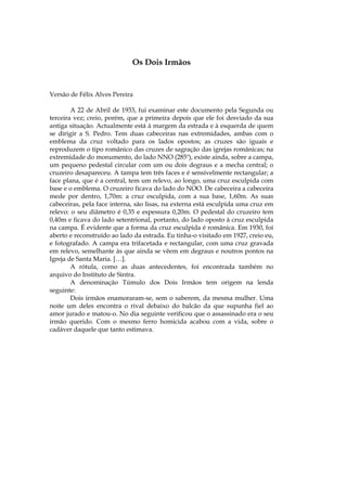 Os Dois Irmãos


Versão de Félix Alves Pereira

        A 22 de Abril de 1933, fui examinar este documento pela Segunda ou
terceira vez; creio, porém, que a primeira depois que ele foi desviado da sua
antiga situação. Actualmente está à margem da estrada e à esquerda de quem
se dirigir a S. Pedro. Tem duas cabeceiras nas extremidades, ambas com o
emblema da cruz voltado para os lados opostos; as cruzes são iguais e
reproduzem o tipo românico das cruzes de sagração das igrejas românicas; na
extremidade do monumento, do lado NNO (285º), existe ainda, sobre a campa,
um pequeno pedestal circular com um ou dois degraus e a mecha central; o
cruzeiro desapareceu. A tampa tem três faces e é sensivelmente rectangular; a
face plana, que é a central, tem um relevo, ao longo, uma cruz esculpida com
base e o emblema. O cruzeiro ficava do lado do NOO. De cabeceira a cabeceira
mede por dentro, 1,70m: a cruz esculpida, com a sua base, 1,60m. As suas
cabeceiras, pela face interna, são lisas, na externa está esculpida uma cruz em
relevo: o seu diâmetro é 0,35 e espessura 0,20m. O pedestal do cruzeiro tem
0,40m e ficava do lado setentrional, portanto, do lado oposto à cruz esculpida
na campa. É evidente que a forma da cruz esculpida é românica. Em 1930, foi
aberto e reconstruído ao lado da estrada. Eu tinha-o visitado em 1927, creio eu,
e fotografado. A campa era trifacetada e rectangular, com uma cruz gravada
em relevo, semelhante às que ainda se vêem em degraus e noutros pontos na
Igreja de Santa Maria. […].
        A rótula, como as duas antecedentes, foi encontrada também no
arquivo do Instituto de Sintra.
        A denominação Túmulo dos Dois Irmãos tem origem na lenda
seguinte:
        Dois irmãos enamoraram-se, sem o saberem, da mesma mulher. Uma
noite um deles encontra o rival debaixo do balcão da que supunha fiel ao
amor jurado e matou-o. No dia seguinte verificou que o assassinado era o seu
irmão querido. Com o mesmo ferro homicida acabou com a vida, sobre o
cadáver daquele que tanto estimava.
 